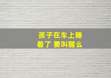 孩子在车上睡着了 要叫醒么